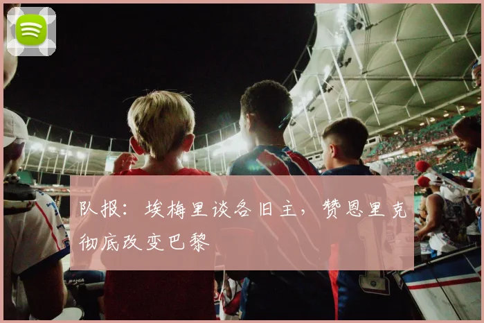队报：埃梅里谈各旧主，赞恩里克彻底改变巴黎