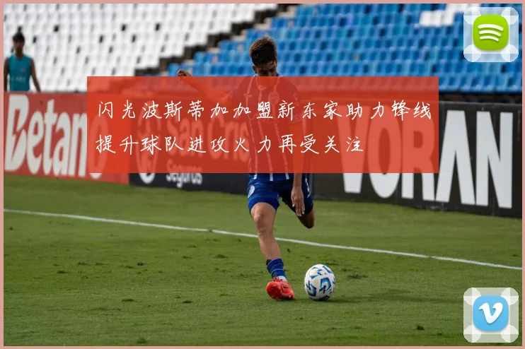 闪光波斯蒂加加盟新东家助力锋线提升球队进攻火力再受关注