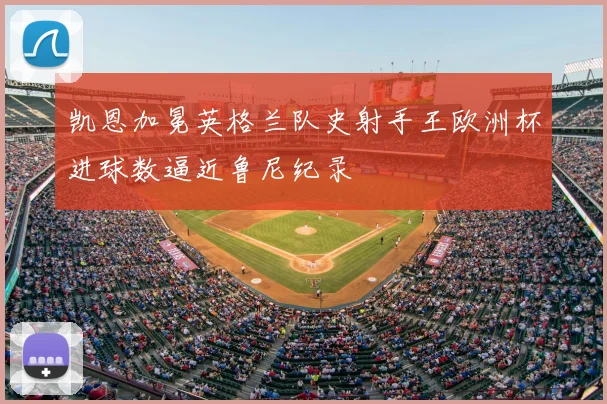 凯恩加冕英格兰队史射手王欧洲杯进球数逼近鲁尼纪录