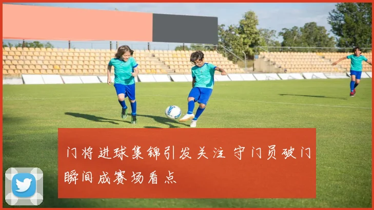 门将进球集锦引发关注 守门员破门瞬间成赛场看点
