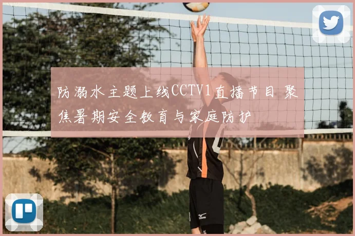 防溺水主题上线CCTV1直播节目 聚焦暑期安全教育与家庭防护