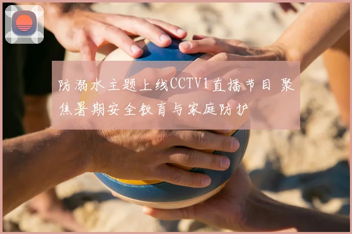 防溺水主题上线CCTV1直播节目 聚焦暑期安全教育与家庭防护