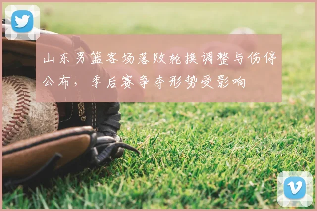 山东男篮客场落败轮换调整与伤停公布，季后赛争夺形势受影响