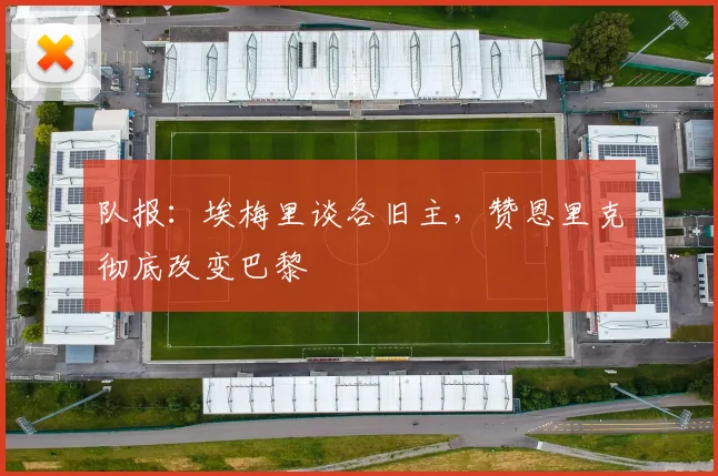 队报：埃梅里谈各旧主，赞恩里克彻底改变巴黎