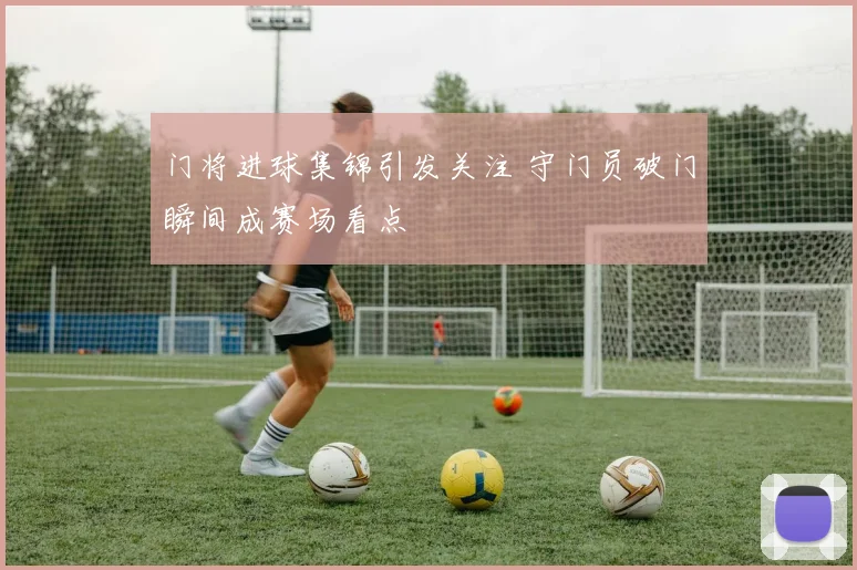 门将进球集锦引发关注 守门员破门瞬间成赛场看点