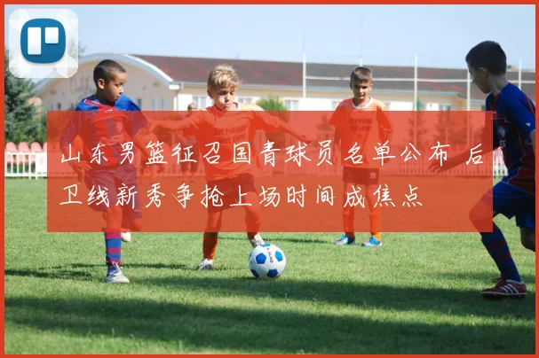 山东男篮征召国青球员名单公布 后卫线新秀争抢上场时间成焦点