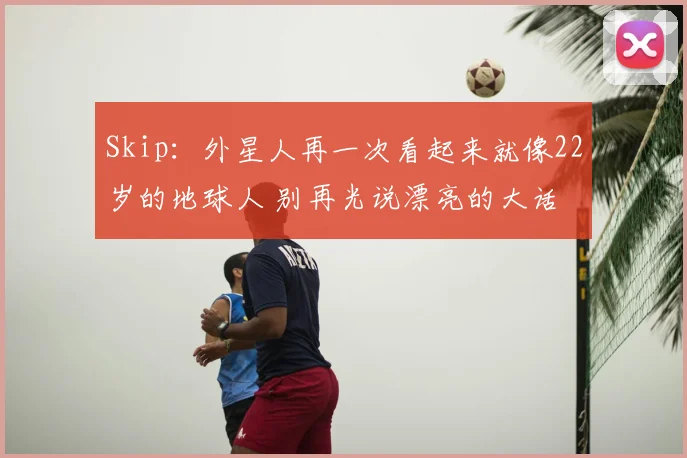 Skip:外星人再一次看起来就像22岁的地球人 别再光说漂亮的大话